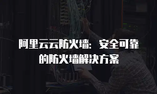 阿里云云防火墙：安全可靠的防火墙解决方案