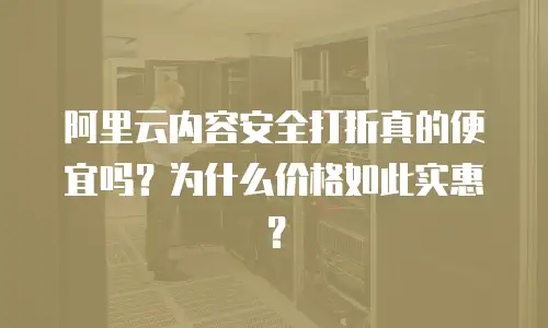 阿里云内容安全打折真的便宜吗？为什么价格如此实惠？