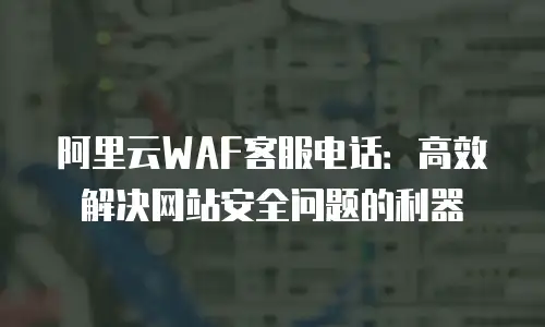 阿里云WAF客服电话：高效解决网站安全问题的利器