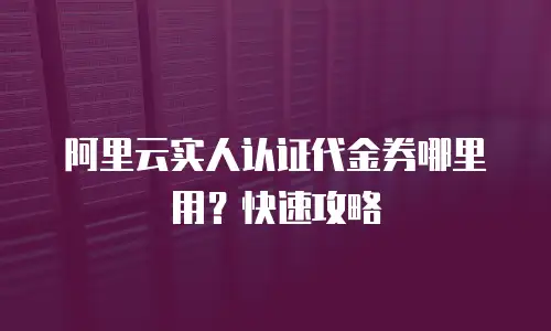 阿里云实人认证代金券哪里用？快速攻略