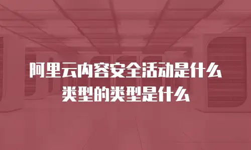 阿里云内容安全活动是什么类型的类型是什么