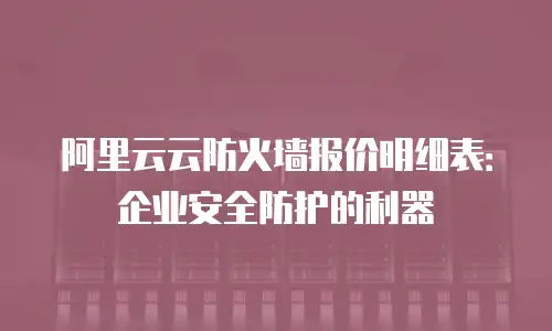 阿里云云防火墙报价明细表：企业安全防护的利器