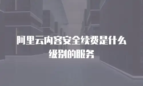 阿里云内容安全续费是什么级别的服务