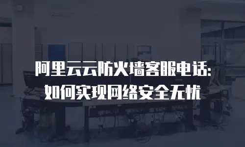 阿里云云防火墙客服电话：如何实现网络安全无忧