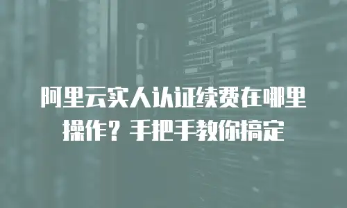 阿里云实人认证续费在哪里操作？手把手教你搞定