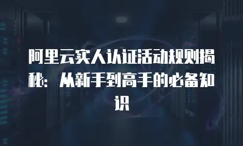 阿里云实人认证活动规则揭秘：从新手到高手的必备知识