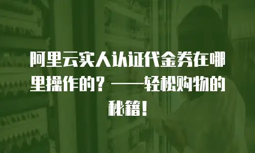 阿里云实人认证代金券在哪里操作的？&mdash;&mdash;轻松购物的秘籍！