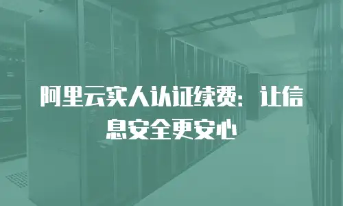 阿里云实人认证续费：让信息安全更安心