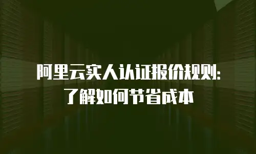 阿里云实人认证报价规则：了解如何节省成本