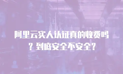 阿里云实人认证真的收费吗？到底安全不安全？