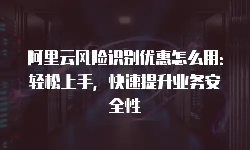 阿里云风险识别优惠怎么用：轻松上手，快速提升业务安全性