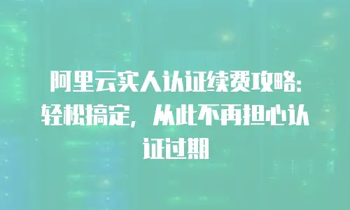 阿里云实人认证续费攻略：轻松搞定，从此不再担心认证过期