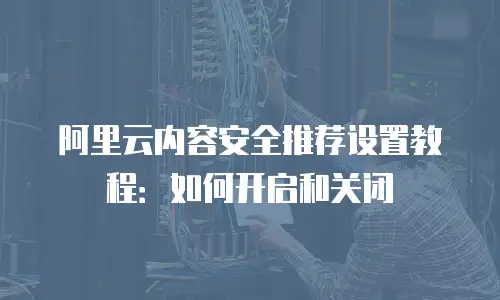阿里云内容安全推荐设置教程：如何开启和关闭