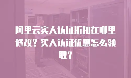 阿里云实人认证折扣在哪里修改？实人认证优惠怎么领取？