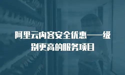 阿里云内容安全优惠——级别更高的服务项目