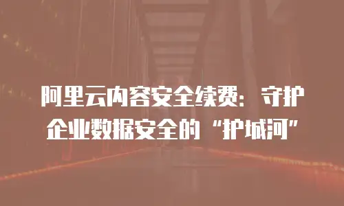 阿里云内容安全续费：守护企业数据安全的“护城河”