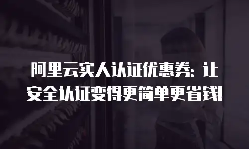 阿里云实人认证优惠券: 让安全认证变得更简单更省钱!