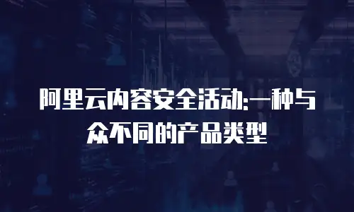 阿里云内容安全活动:一种与众不同的产品类型