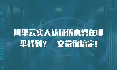 阿里云实人认证优惠券在哪里找到？一文带你搞定！