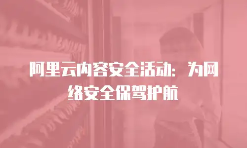 阿里云内容安全活动：为网络安全保驾护航