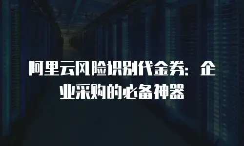 阿里云风险识别代金券：企业采购的必备神器