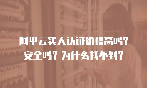 阿里云实人认证价格高吗？安全吗？为什么找不到？