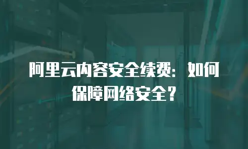 阿里云内容安全续费：如何保障网络安全？