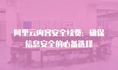 阿里云内容安全续费：确保信息安全的必备选择