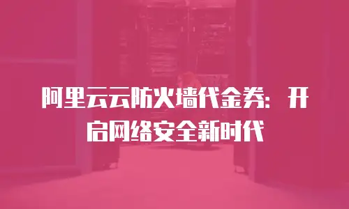 阿里云云防火墙代金券：开启网络安全新时代