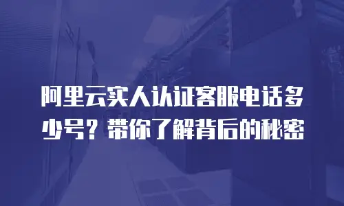 阿里云实人认证客服电话多少号？带你了解背后的秘密