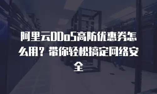 阿里云DDoS高防优惠券怎么用？带你轻松搞定网络安全