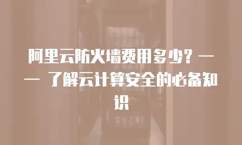 阿里云防火墙费用多少？—— 了解云计算安全的必备知识
