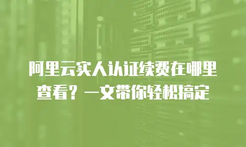 阿里云实人认证续费在哪里查看？一文带你轻松搞定