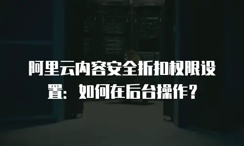 阿里云内容安全折扣权限设置：如何在后台操作？