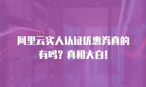 阿里云实人认证优惠券真的有吗？真相大白！
