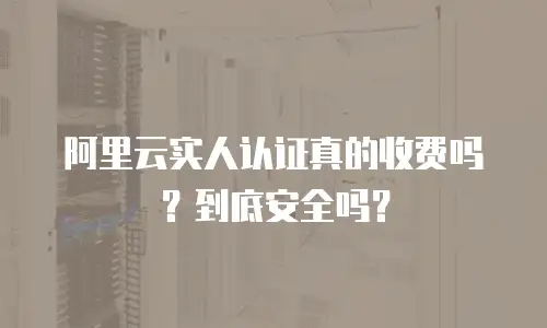 阿里云实人认证真的收费吗？到底安全吗？