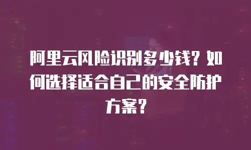 阿里云风险识别多少钱？如何选择适合自己的安全防护方案？