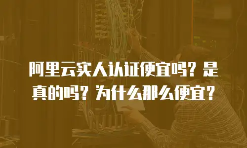 阿里云实人认证便宜吗？是真的吗？为什么那么便宜？