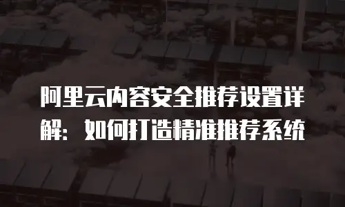阿里云内容安全推荐设置详解：如何打造精准推荐系统
