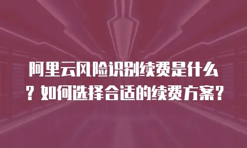 阿里云风险识别续费是什么？如何选择合适的续费方案？