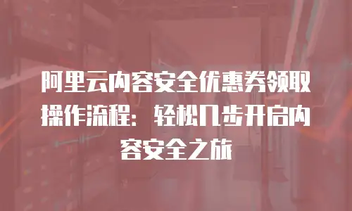 阿里云内容安全优惠券领取操作流程：轻松几步开启内容安全之旅