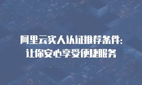 阿里云实人认证推荐条件：让你安心享受便捷服务