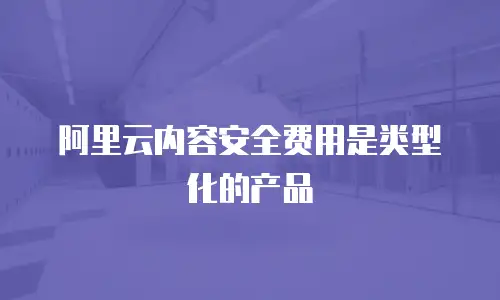 阿里云内容安全费用是类型化的产品