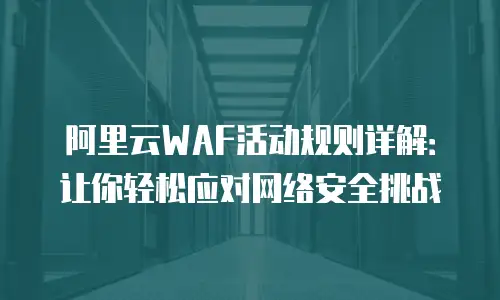 阿里云WAF活动规则详解：让你轻松应对网络安全挑战