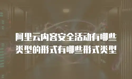 阿里云内容安全活动有哪些类型的形式有哪些形式类型