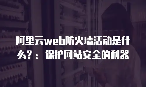 阿里云web防火墙活动是什么？：保护网站安全的利器