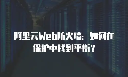 阿里云Web防火墙：如何在保护中找到平衡？