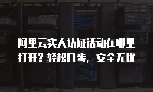 阿里云实人认证活动在哪里打开？轻松几步，安全无忧
