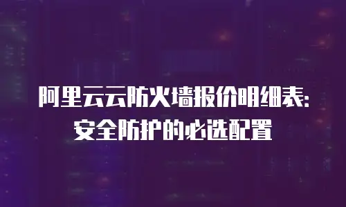 阿里云云防火墙报价明细表：安全防护的必选配置