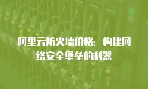 阿里云防火墙价格：构建网络安全堡垒的利器
